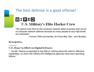 The best defense is a good offense?
       Slide Title




       “We spend more time on the computer network attack business than we do
       on computer network defense because so many people at very high levels
       are interested"
                     - Former CNA commander, Air Force Maj. Gen. John Bradley




“…but Mr. Obama is expected to say little or nothing about the nation’s offensive
capabilities, on which the military and intelligence agencies have been spending
billions.”
 