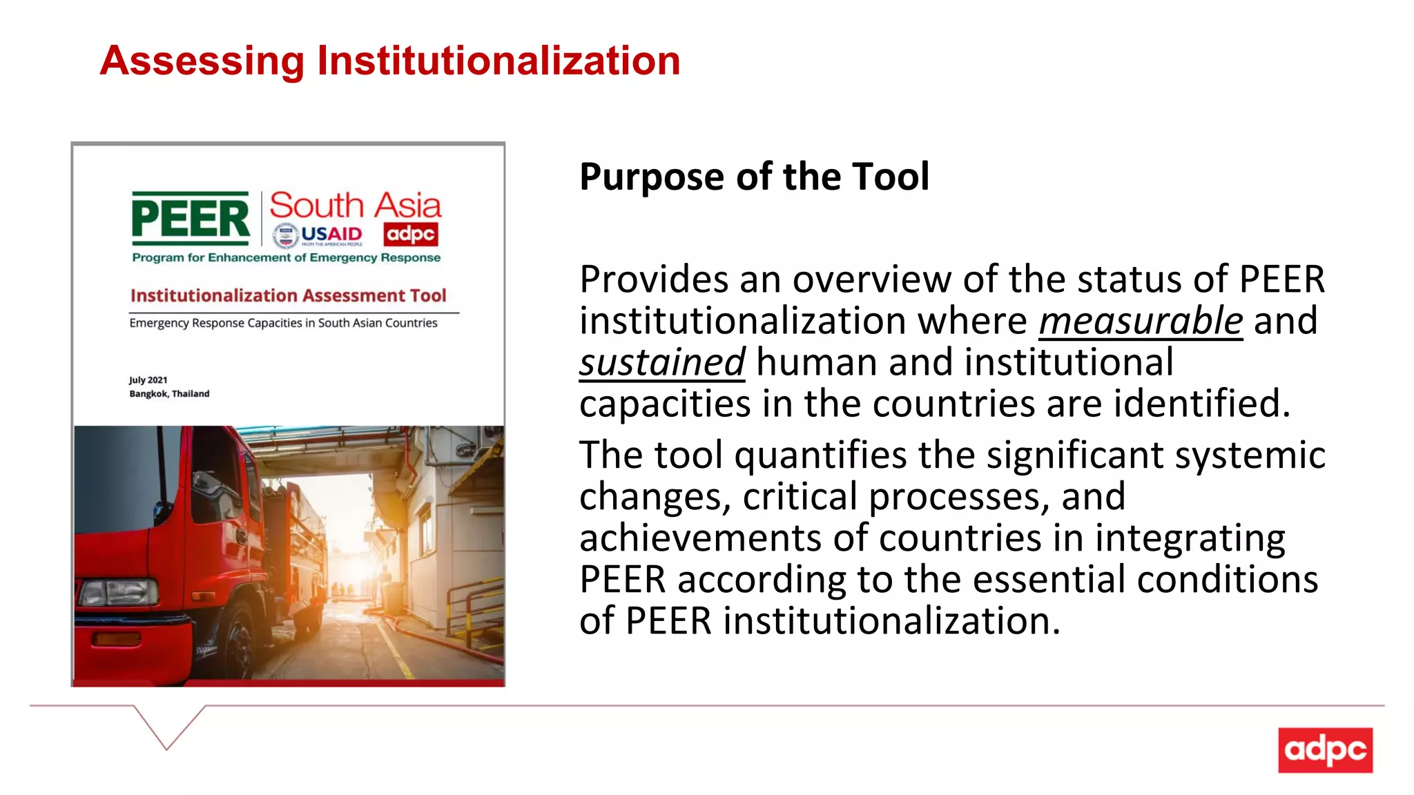 Purpose of the Tool
Provides an overview of the status of PEER
institutionalization where measurable and
sustained human and institutional
capacities in the countries are identified.
The tool quantifies the significant systemic
changes, critical processes, and
achievements of countries in integrating
PEER according to the essential conditions
of PEER institutionalization.
Assessing Institutionalization
 
