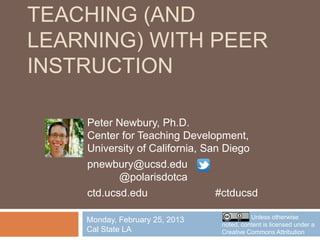 TEACHING (AND
LEARNING) WITH PEER
INSTRUCTION

    Peter Newbury, Ph.D.
    Center for Teaching Development,
    University of California, San Diego
    pnewbury@ucsd.edu
           @polarisdotca
    ctd.ucsd.edu                #ctducsd

                                          Unless otherwise
    Monday, February 25, 2013
                                noted, content is licensed under a
    Cal State LA                Creative Commons Attribution
 