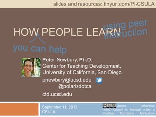 HOW PEOPLE LEARN
Peter Newbury, Ph.D.
Center for Teaching Development,
University of California, San Diego
pnewbury@ucsd.edu @polarisdotca
ctd.ucsd.edu
slides and resources: tinyurl.com/PI-CSULA
September 11, 2013
CSULA
Unless otherwise noted, content
is licensed under a Creative Commons
Attribution-NonCommericial 3.0 License.
 