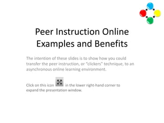 Peer Instruction OnlineExamples and Benefits The intention of these slides is to show how you could transfer the peer instruction, or “clickers” technique, to an asynchronous online learning environment. Click on this icon            in the lower right-hand corner to expand the presentation window.      