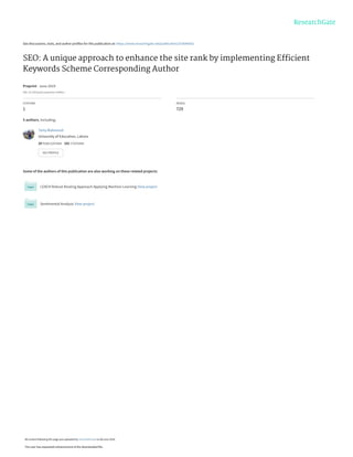 See discussions, stats, and author profiles for this publication at: https://www.researchgate.net/publication/333644562
SEO: A unique approach to enhance the site rank by implementing Efﬁcient
Keywords Scheme Corresponding Author
Preprint · June 2019
DOI: 10.7287/peerj.preprints.27609v1
CITATION
1
READS
729
5 authors, including:
Some of the authors of this publication are also working on these related projects:
LEACH Robust Routing Approach Applying Machine Learning View project
Sentimental Analysis View project
Tariq Mahmood
University of Education, Lahore
20 PUBLICATIONS   101 CITATIONS   
SEE PROFILE
All content following this page was uploaded by Tariq Mahmood on 06 June 2019.
The user has requested enhancement of the downloaded file.
 