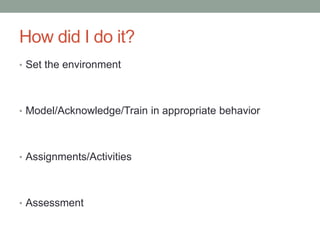 How did I do it?
• Set the environment




• Model/Acknowledge/Train in appropriate behavior




• Assignments/Activities




• Assessment
 