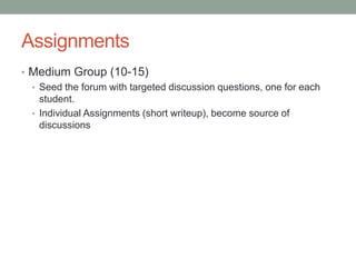 Assignments
• Medium Group (10-15)
  • Seed the forum with targeted discussion questions, one for each
    student.
  • Individual Assignments (short writeup), become source of
    discussions
 