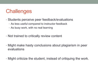 Challenges
• Students perceive peer feedback/evaluations
  • As less useful compared to instructor feedback
  • As busy work, with no real learning


• Not trained to critically review content


• Might make hasty conclusions about plagiarism in peer
 evaluations

• Might criticize the student, instead of critiquing the work.
 