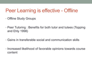 Peer Learning is effective - Offline
• Offline Study Groups


• Peer Tutoring : Benefits for both tutor and tutees (Topping
 and Ehly 1998)

• Gains in transferable social and communication skills


• Increased likelihood of favorable opinions towards course
 content
 