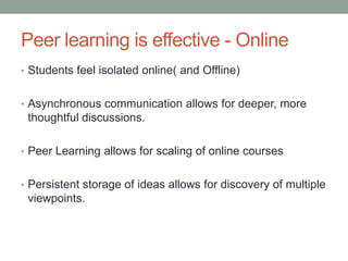 Peer learning is effective - Online
• Students feel isolated online( and Offline)


• Asynchronous communication allows for deeper, more
 thoughtful discussions.

• Peer Learning allows for scaling of online courses


• Persistent storage of ideas allows for discovery of multiple
 viewpoints.
 