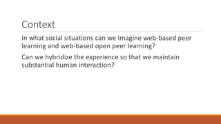 Context
In what social situations can we imagine web-based peer
learning and web-based open peer learning?
Can we hybridize the experience so that we maintain
substantial human interaction?
 