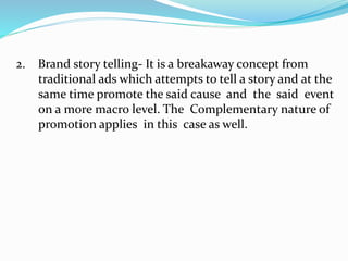 2. Brand story telling- It is a breakaway concept from
traditional ads which attempts to tell a story and at the
same time promote the said cause and the said event
on a more macro level. The Complementary nature of
promotion applies in this case as well.
 