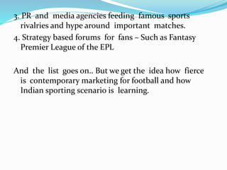 3. PR and media agencies feeding famous sports
rivalries and hype around important matches.
4. Strategy based forums for fans – Such as Fantasy
Premier League of the EPL
And the list goes on.. But we get the idea how fierce
is contemporary marketing for football and how
Indian sporting scenario is learning.
 