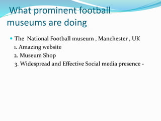 What prominent football
museums are doing
 The National Football museum , Manchester , UK
1. Amazing website
2. Museum Shop
3. Widespread and Effective Social media presence -
 