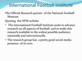 The Official Research partner of the National Football
Museum
Quoting the NFM website
 The International Football Institute seeks to advance
research on all aspects of football, and to make this
research available to the widest possible audience,
nationally and internationally.
 The research group has a pretty good social media
presence of its own.
International Football Institute
 