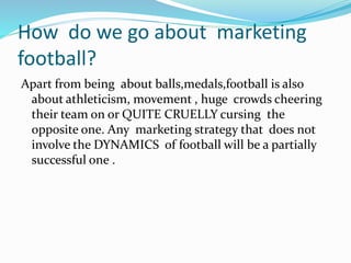 How do we go about marketing
football?
Apart from being about balls,medals,football is also
about athleticism, movement , huge crowds cheering
their team on or QUITE CRUELLY cursing the
opposite one. Any marketing strategy that does not
involve the DYNAMICS of football will be a partially
successful one .
 