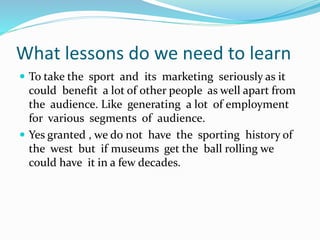 What lessons do we need to learn
 To take the sport and its marketing seriously as it
could benefit a lot of other people as well apart from
the audience. Like generating a lot of employment
for various segments of audience.
 Yes granted , we do not have the sporting history of
the west but if museums get the ball rolling we
could have it in a few decades.
 
