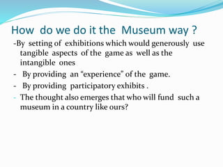 How do we do it the Museum way ?
-By setting of exhibitions which would generously use
tangible aspects of the game as well as the
intangible ones
- By providing an “experience” of the game.
- By providing participatory exhibits .
- The thought also emerges that who will fund such a
museum in a country like ours?
 