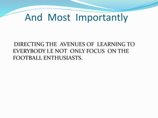 And Most Importantly
DIRECTING THE AVENUES OF LEARNING TO
EVERYBODY I.E NOT ONLY FOCUS ON THE
FOOTBALL ENTHUSIASTS.
 