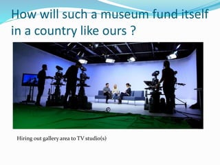 How will such a museum fund itself
in a country like ours ?
Hiring out gallery area to TV studio(s)
 