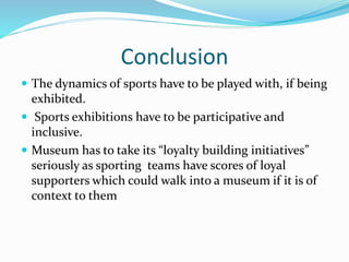 Conclusion
 The dynamics of sports have to be played with, if being
exhibited.
 Sports exhibitions have to be participative and
inclusive.
 Museum has to take its “loyalty building initiatives”
seriously as sporting teams have scores of loyal
supporters which could walk into a museum if it is of
context to them
 