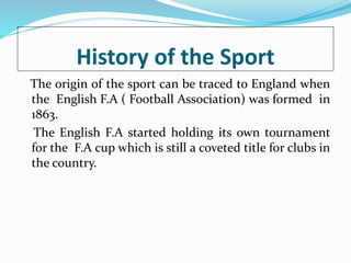History of the Sport
The origin of the sport can be traced to England when
the English F.A ( Football Association) was formed in
1863.
The English F.A started holding its own tournament
for the F.A cup which is still a coveted title for clubs in
the country.
 