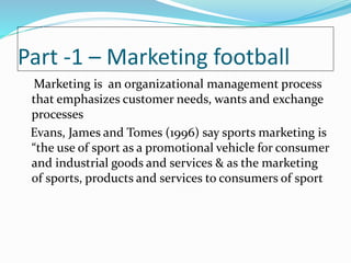 Part -1 – Marketing football
Marketing is an organizational management process
that emphasizes customer needs, wants and exchange
processes
Evans, James and Tomes (1996) say sports marketing is
“the use of sport as a promotional vehicle for consumer
and industrial goods and services & as the marketing
of sports, products and services to consumers of sport
 