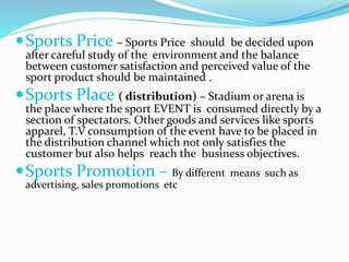 Sports Price – Sports Price should be decided upon
after careful study of the environment and the balance
between customer satisfaction and perceived value of the
sport product should be maintained .
Sports Place ( distribution) – Stadium or arena is
the place where the sport EVENT is consumed directly by a
section of spectators. Other goods and services like sports
apparel, T.V consumption of the event have to be placed in
the distribution channel which not only satisfies the
customer but also helps reach the business objectives.
Sports Promotion – By different means such as
advertising, sales promotions etc
 