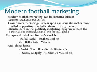 Modern football marketing
Modern football marketing can be seen in a form of
segments/categories such as
1.Cross Sports marketing- Such as sports personalities other than
football supporting football clubs and being major
stakeholders in the publicity marketing program of both the
personalities themselves and the football clubs
Examples –Lewis Hamilton – Arsenal Fc
-Rafael Nadal – Real Madrid Fc
-Ian Bell – Aston Villa Fc
And closer home
- Sachin Tendulkar –Kerala Blasters Fc
- Saurav Ganguly –Atletico De Madrid Fc
 