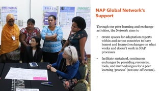 NAP Global Network’s
Support
Through our peer learning and exchange
activities, the Network aims to
• create spaces for adaptation experts
within and across countries to have
honest and focused exchanges on what
works and doesn’t work in NAP
processes
• facilitate sustained, continuous
exchanges by providing resources,
tools, and methodologies for a peer
learning ‘process’ (not one-off events).
 