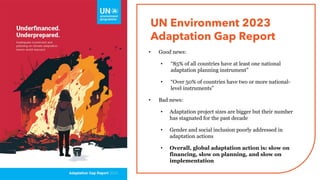 UN Environment 2023
Adaptation Gap Report
• Good news:
• “85% of all countries have at least one national
adaptation planning instrument”
• “Over 50% of countries have two or more national-
level instruments”
• Bad news:
• Adaptation project sizes are bigger but their number
has stagnated for the past decade
• Gender and social inclusion poorly addressed in
adaptation actions
• Overall, global adaptation action is: slow on
financing, slow on planning, and slow on
implementation
 