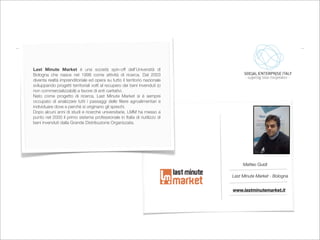 Last Minute Market è una società spin-off dell’Università di
Bologna che nasce nel 1998 come attività di ricerca. Dal 2003
diventa realtà imprenditoriale ed opera su tutto il territorio nazionale
sviluppando progetti territoriali volti al recupero dei beni invenduti (o
non commercializzabili) a favore di enti caritativi.
Nato come progetto di ricerca, Last Minute Market si è sempre
occupato di analizzare tutti i passaggi delle ﬁliere agroalimentari e
individuare dove e perché si originano gli sprechi.
Dopo alcuni anni di studi e ricerche universitarie, LMM ha messo a
punto nel 2000 il primo sistema professionale in Italia di riutilizzo di
beni invenduti dalla Grande Distribuzione Organizzata.




                                                                                 Matteo Guidi

                                                                            Last Minute Market - Bologna


                                                                            www.lastminutemarket.it
 