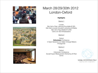 March 28/29/30th 2012
   London-Oxford
                  Highlights

                    Giorno 1

                         Londra
   Site Visit e Peer Learning Rountable @ SEL
 Site Visit e social innovation workshop @ Nesta
           Site visit e Roundtable @ Unltd
            Cena con SEI Ambassadors

                    Giorno 2

                  Oxford
          OxfordJam Conference
  2 Open Sessions con Italian Change Makers
                Protagonisti

                    Giorno 3

                   Oxford
            OxfordJam Conference
 Social Impact Measurement Workshop @ Red
                    Ochre
 