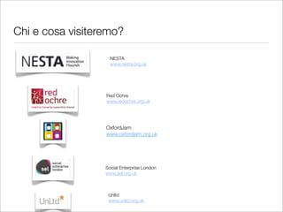 Chi e cosa visiteremo?	

                    NESTA
                    www.nesta.org.uk




                  Red Ochre
                  www.redochre.org.uk




                  OxfordJam
                  www.oxfordjam.org.uk




                  Social Enterprise London
                  www.sel.org.uk



                   Unltd
                   www.unltd.org.uk
 