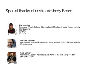 Special thanks al nostro Advisory Board


       Lily Lapenna
       Founder e CEo di MyBnk e Advisory Board Member di Social Enterprise Italy
       @LilyLapenna
       @MyBnk
       @SeItaly



        Flaviano Zandonai
        Direttore di Iris Network e Advisory Board Member di Social Enteprise Italy
        @Editormanque




        Paolo Venturi
        Direttore di Aiccon e Advisory Board Member di Social Enteprise Italy
        @AICCONnoproﬁt
 