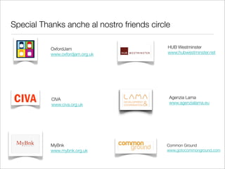 Special Thanks anche al nostro friends circle

           OxfordJam                        HUB Westminster
           www.oxfordjam.org.uk             www.hubwestminster.net




           CIVA                             Agenzia Lama
           www.civa.org.uk                  www.agenzialama.eu




           MyBnk                            Common Ground
           www.mybnk.org.uk                 www.gotocommonground.com
 