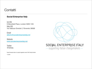 Contatti
 Social Enterprise Italy

 Uk HQ
 9 Mansﬁeld Place, London NW3 1HS
 Italy HQ
 Via Valbusa Grande 2, Rovereto 38068

 Email
 alberto@socialenterpriseitaly.net

 Website
 www.socialenterpriseitaly.net

 Twitter
 @SeItaly

 Social Enterprise Italy is a project registered under CIVA Charity Number

 1122095
 