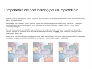 L’importanza del peer learning per un imprenditore

Imprese in fase di startup,hanno spesso bisogno di coaching di base e consigli su problematiche come “scrivere un business
plan” o altri aspetti pratici.

Nel momento in cui l’impresa inizia a maturare, questo tipo di esigenze variano e diventano piu’ specifiche. Le principali
problematiche convergono verso aspetti come la crescita del business, l’accesso a capitali esterni o a come creare
partnership strategiche.

Recenti ricerche, portate avanti da Fondazione Kauffman hanno dimostrato che le imprese in questa seconda fase di
sviluppo, riescono ad soddisfare molte di queste esigenze imparando dai loro peers , cioe’ coloro che hanno gia vissuto
esperienze di questo tipo.

Altre ricerche indicano che peer to peer learning sia in grado di sviluppare (a) maggiore spirito di team-building (b) benessere
psicologico, competenza sociale, capacità di comunicazione e autostima (c) maggiore produttività
 