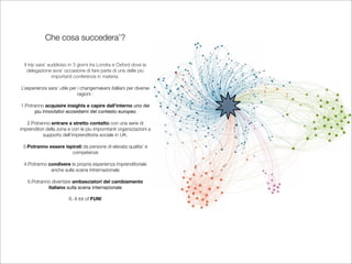 Che cosa succedera’?


  Il trip sara’ suddiviso in 3 giorni tra Londra e Oxford dove la
    delegazione avra’ occasione di fare parte di una delle piu
                  importanti conferenze in materia.

L’esperienza sara’ utile per i changemakers italliani per diverse
                             ragioni :

1.Potranno acquisire insights e capire dall’interno uno dei
      piu innovtativi ecosistemi del contesto europeo

   2.Potranno entrare a stretto contatto con una serie di
imprenditori della zona e con le piu imporntanti organizzazioni a
           supporto dell’imprenditoria sociale in UK.

 3.Potranno essere ispirati da persone di elevata qualita’ e
                      competenze

 4.Potranno condivere la propria esperienza imprenditoriale
             anche sulla scena Intrernazionale

   5.Potranno diventare ambasciatori del cambiamento
            italiano sulla scena internazionale

                         6. A lot of FUN!
 