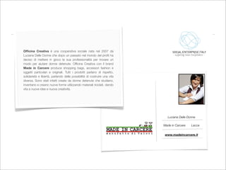 Ofﬁcina Creativa è una cooperativa sociale nata nel 2007 da
Luciana Delle Donne che dopo un passato nel mondo del proﬁt ha
deciso di mettere in gioco la sua professionalità per trovare un
modo per aiutare donne detenute. Ofﬁcina Creativa con il brand
Made in Carcere produce shopping bags, accessori fashion e
oggetti particolari e originali. Tutti i prodotti parlano di rispetto,
solidarietà e libertà, parlando della possibilità di costruire una vita
diversa. Sono stati infatti create da donne detenute che studiano,
inventano e creano nuove forme utilizzando materiali riciclati, dando
vita a nuove idee e nuova creatività.




                                                                             Luciana Delle Donne

                                                                          Made in Carcere    Lecce


                                                                           www.madeincarcere.it
 