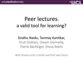 uclumedicalsociety

Peer lectures:
a valid tool for learning?
Sindhu Naidu, Tanmay Kanitkar,
Vruti Dattani, Owain Donnelly,
Patrik Bächtiger, Elissa Rekhi
With thanks to Dr LJ Smith & Prof Jane Dacre

 