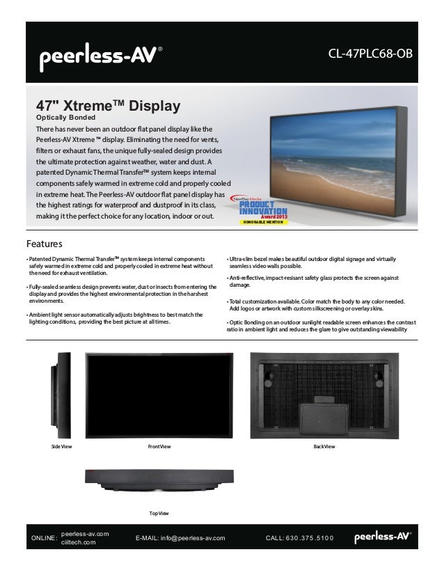 There has never been an outdoor flat panel display like the
Peerless-AV Xtreme ™ display. Eliminating the need for vents,
filters or exhaust fans, the unique fully-sealed design provides
the ultimate protection against weather, water and dust. A
patented Dynamic Thermal TransferTM
system keeps internal
components safely warmed in extreme cold and properly cooled
in extreme heat. The Peerless-AV outdoor flat panel display has
the highest ratings for waterproof and dustproof in its class,
making it the perfect choice for any location, indoor or out.
47" XtremeTM
Display
Optically Bonded
CL-47PLC68-OB
Side View Front View
Top View
Back View
• Patented Dynamic Thermal TransferTM
system keeps internal components
safely warmed in extreme cold and properly cooled in extreme heat without
the need for exhaust ventilation.
• 
Fully-sealed seamless design prevents water, dust or insects from entering the
display and provides the highest environmental protection in the harshest
environments.
• 
Ambient light sensor automatically adjusts brightness to best match the
lighting conditions, providing the best picture at all times.
• 
Ultra-slim bezel makes beautiful outdoor digital signage and virtually
seamless video walls possible.
• 
Anti-reflective, impact-resisant safety glass protects the screen against
damage.
• 
Total customization available. Color match the body to any color needed.
Add logos or artwork with custom silkscreening or overlay skins.
• Optic Bonding on an outdoor sunlight readable screen enhances the contrast
ratio in ambient light and reduces the glare to give outstanding viewability
Features
NewBay Media Product Innovation Award
PRODUCT
Innovation
Award 2013
HONORABLE MENTION
ONLINE: 			 E-MAIL: info@peerless-av.com		 CALL: 630.375.5100
peerless-av.com
ciiltech.com
 