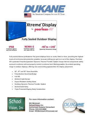 Fully sealed Xtreme professional flat panel displays have no vents, filters or fans, providing the highest
levels of environmental protection possible because nothing can get in or out of the display. Peerless-
AV’s patented Fully-Encapsulated Dynamic Thermal Transfer System keeps internal components safely
warmed in extreme cold and properly cooled in extreme heat. Making possible the widest operating
range in outdoor displays, offering new and exciting opportunities for display placement.
 42", 47" and 55" Sizes Available
 Fully-Sealed, SeamlessDesign
 Full HD
 Ambient Light Sensor
 Impact Resistant Safety Glass
 Ventless Dynamic Thermal Transfer System
 Sealed Cable Entry
 Triple Protected Display Body Construction
 
