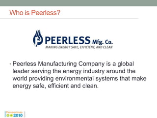 Who is Peerless?




• Peerless Manufacturing Company is a global
 leader serving the energy industry around the
 world providing environmental systems that make
 energy safe, efficient and clean.
 