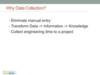 Why Data Collection?

 • Eliminate manual entry
 • Transform Data -> Information -> Knowledge
 • Collect engineering time to a project
 