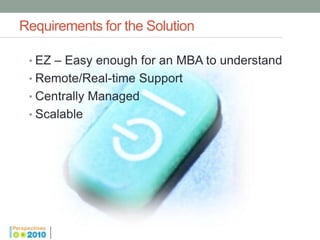 Requirements for the Solution

 • EZ – Easy enough for an MBA to understand
 • Remote/Real-time Support
 • Centrally Managed
 • Scalable
 