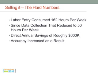 Selling it – The Hard Numbers

  • Labor Entry Consumed 162 Hours Per Week
  • Since Data Collection That Reduced to 50
    Hours Per Week
  • Direct Annual Savings of Roughly $600K.
  • Accuracy Increased as a Result.
 
