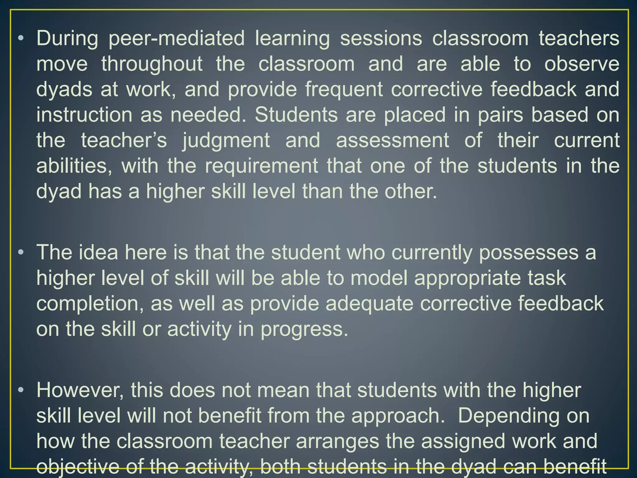 • During peer-mediated learning sessions classroom teachers
move throughout the classroom and are able to observe
dyads at work, and provide frequent corrective feedback and
instruction as needed. Students are placed in pairs based on
the teacher’s judgment and assessment of their current
abilities, with the requirement that one of the students in the
dyad has a higher skill level than the other.
• The idea here is that the student who currently possesses a
higher level of skill will be able to model appropriate task
completion, as well as provide adequate corrective feedback
on the skill or activity in progress.
• However, this does not mean that students with the higher
skill level will not benefit from the approach. Depending on
how the classroom teacher arranges the assigned work and
objective of the activity, both students in the dyad can benefit
 