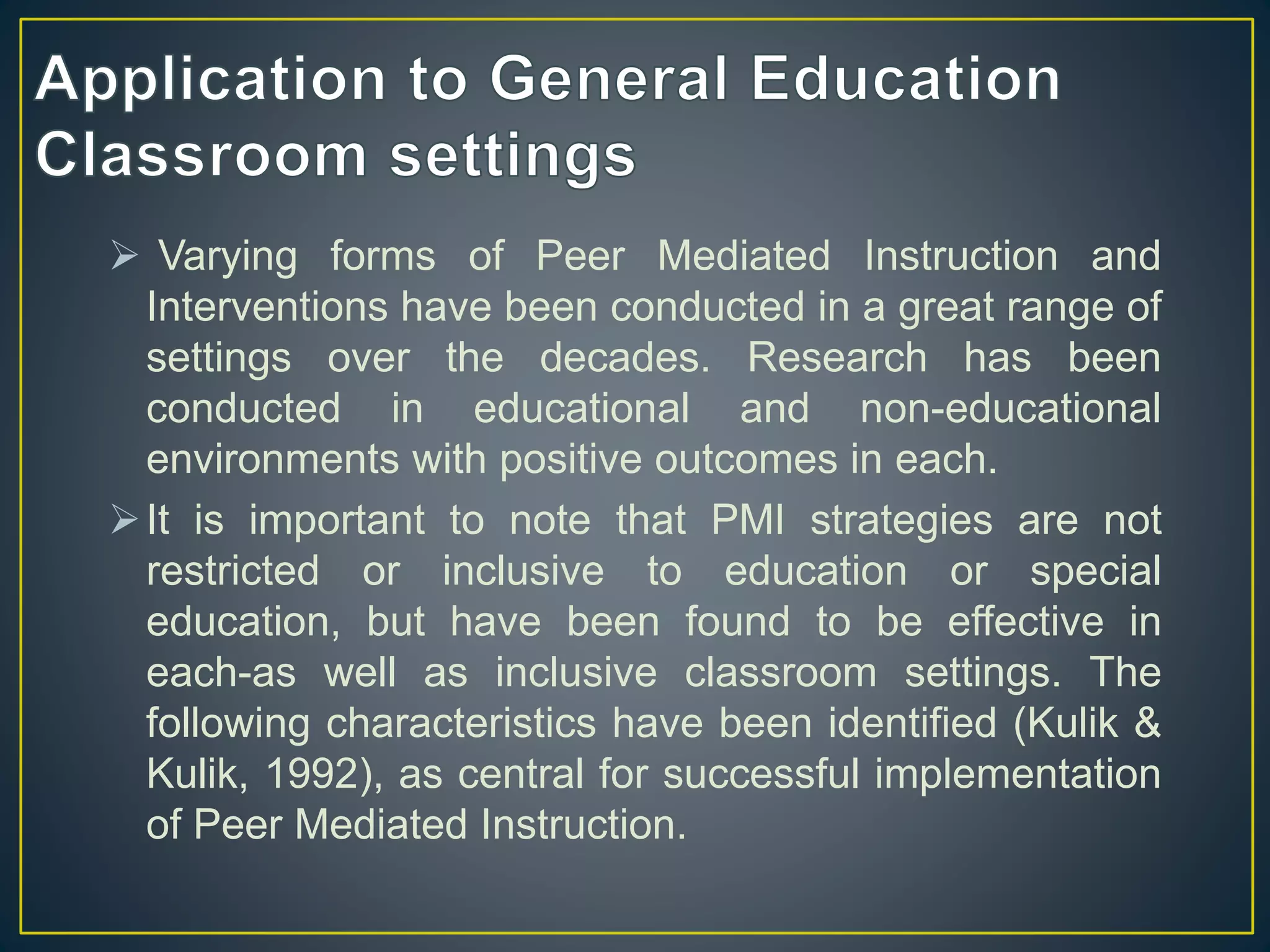  Varying forms of Peer Mediated Instruction and
Interventions have been conducted in a great range of
settings over the decades. Research has been
conducted in educational and non-educational
environments with positive outcomes in each.
It is important to note that PMI strategies are not
restricted or inclusive to education or special
education, but have been found to be effective in
each-as well as inclusive classroom settings. The
following characteristics have been identified (Kulik &
Kulik, 1992), as central for successful implementation
of Peer Mediated Instruction.
 