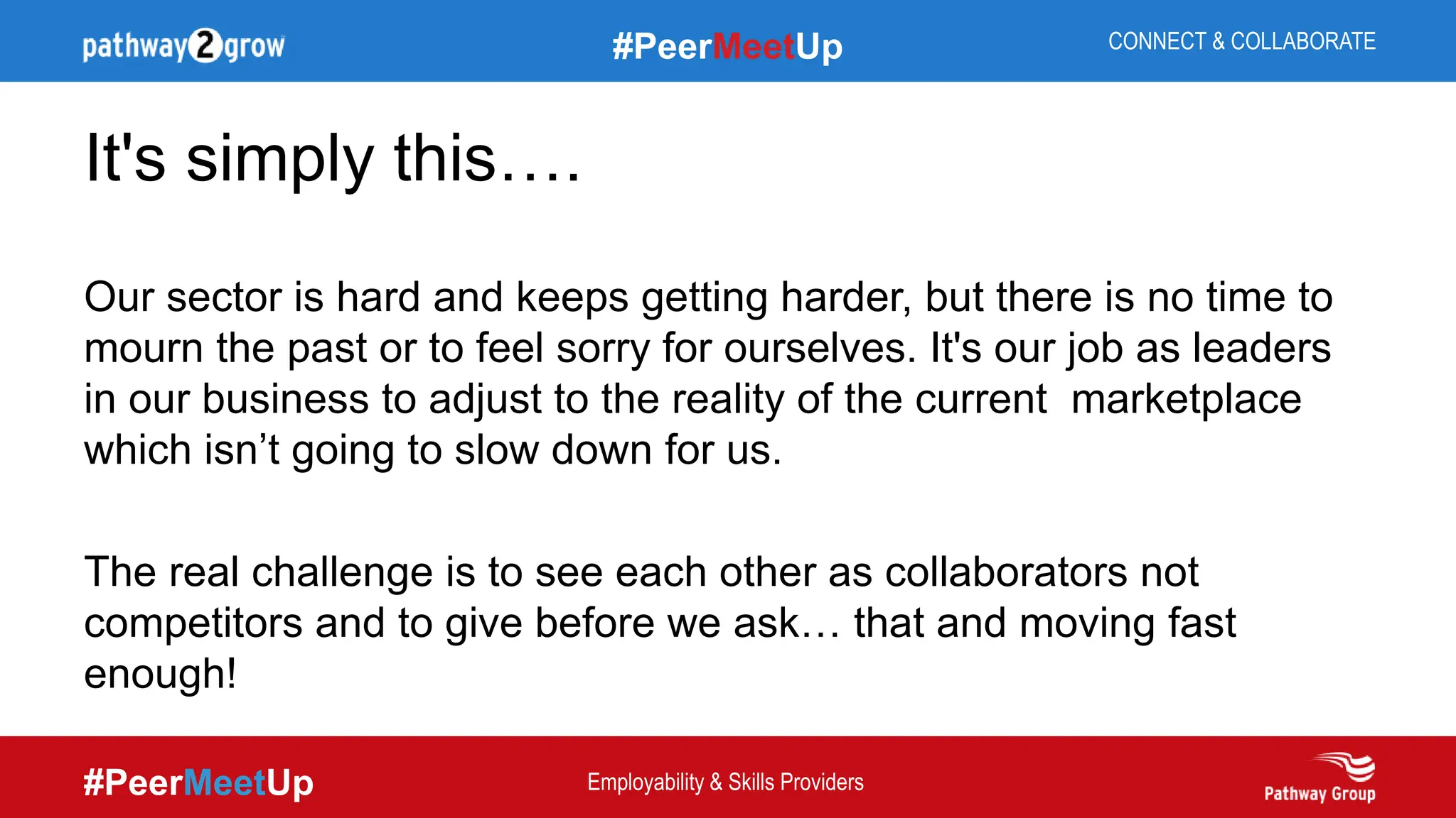 #PeerMeetUp
#PeerMeetUp CONNECT & COLLABORATE
Employability & Skills Providers
It's simply this….
Our sector is hard and keeps getting harder, but there is no time to
mourn the past or to feel sorry for ourselves. It's our job as leaders
in our business to adjust to the reality of the current marketplace
which isn’t going to slow down for us.
The real challenge is to see each other as collaborators not
competitors and to give before we ask… that and moving fast
enough!
 