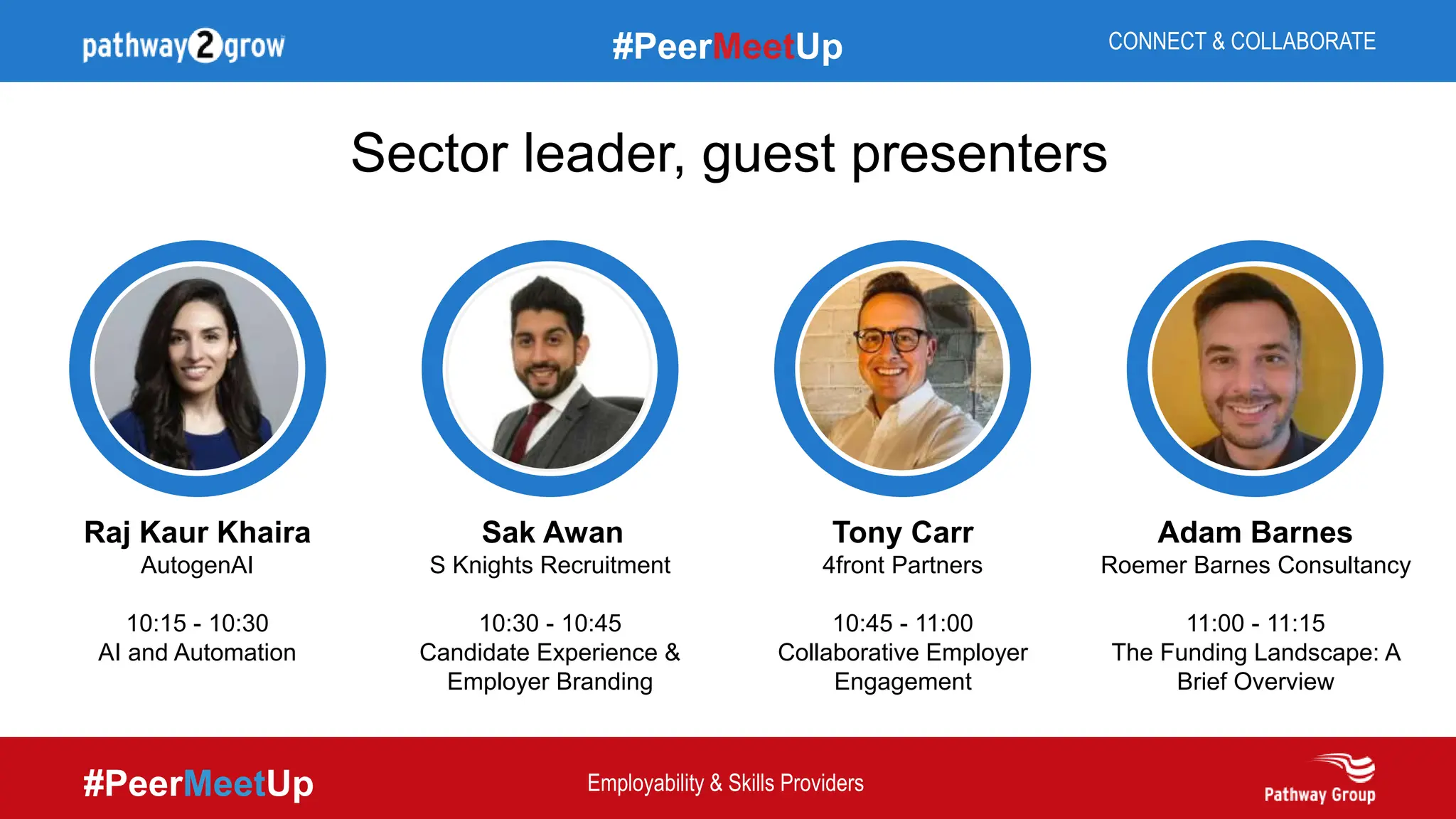 #PeerMeetUp
#PeerMeetUp CONNECT & COLLABORATE
Employability & Skills Providers
Sector leader, guest presenters
Tony Carr
4front Partners
10:45 - 11:00
Collaborative Employer
Engagement
Adam Barnes
Roemer Barnes Consultancy
11:00 - 11:15
The Funding Landscape: A
Brief Overview
Sak Awan
S Knights Recruitment
10:30 - 10:45
Candidate Experience &
Employer Branding
Raj Kaur Khaira
AutogenAI
10:15 - 10:30
AI and Automation
 