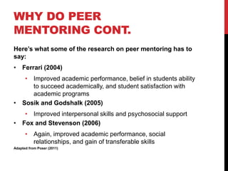 WHY DO PEER
MENTORING CONT.
Here’s what some of the research on peer mentoring has to
say:
• Ferrari (2004)
• Improved academic performance, belief in students ability
to succeed academically, and student satisfaction with
academic programs
• Sosik and Godshalk (2005)
• Improved interpersonal skills and psychosocial support
• Fox and Stevenson (2006)
• Again, improved academic performance, social
relationships, and gain of transferable skills
Adapted from Poser (2011)
 