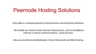 Peernode Hosting Solutions
-Peernode is a company based on Cloud Services and Enterprise Solutions.

-We handle our clients whole internet infrastructure, such as broadband
internet, in-house communications , cloud services.
-Also we provide Servers(Dedicated, Virtual Dedicated) and Web Hosting.

 